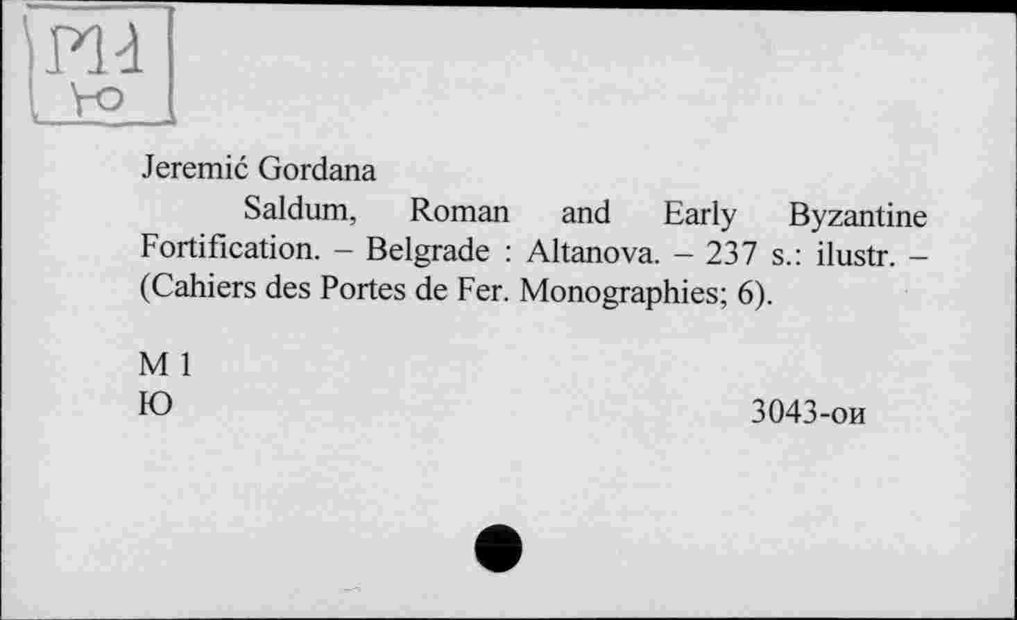 ﻿Jeremie Gordana
Saldum, Roman and Early Byzantine Fortification. - Belgrade : Altanova. - 237 s.: ilustr. -(Cahiers des Portes de Fer. Monographies; 6).
M 1
Ю
3043-ои